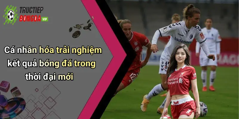 Cá nhân hóa trải nghiệm kết quả bóng đá trong thời đại mới