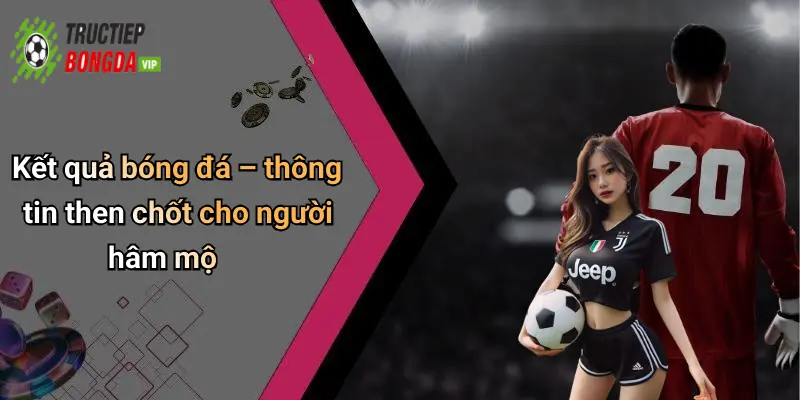 Kết quả bóng đá – thông tin then chốt cho người hâm mộ